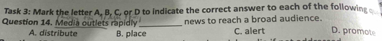 Task 3: Mark the letter A. B, C, or D to indicate the correct answer to each of the following q
Question 14. Media outlets rapidly _news to reach a broad audience.
A. distribute B. place C. alert D. promote