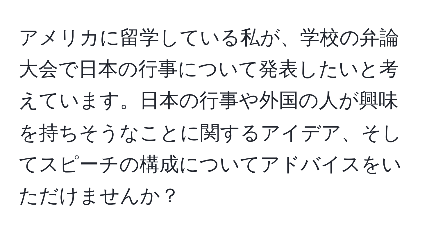 アメリカに留学している私が、学校の弁論大会で日本の行事について発表したいと考えています。日本の行事や外国の人が興味を持ちそうなことに関するアイデア、そしてスピーチの構成についてアドバイスをいただけませんか？