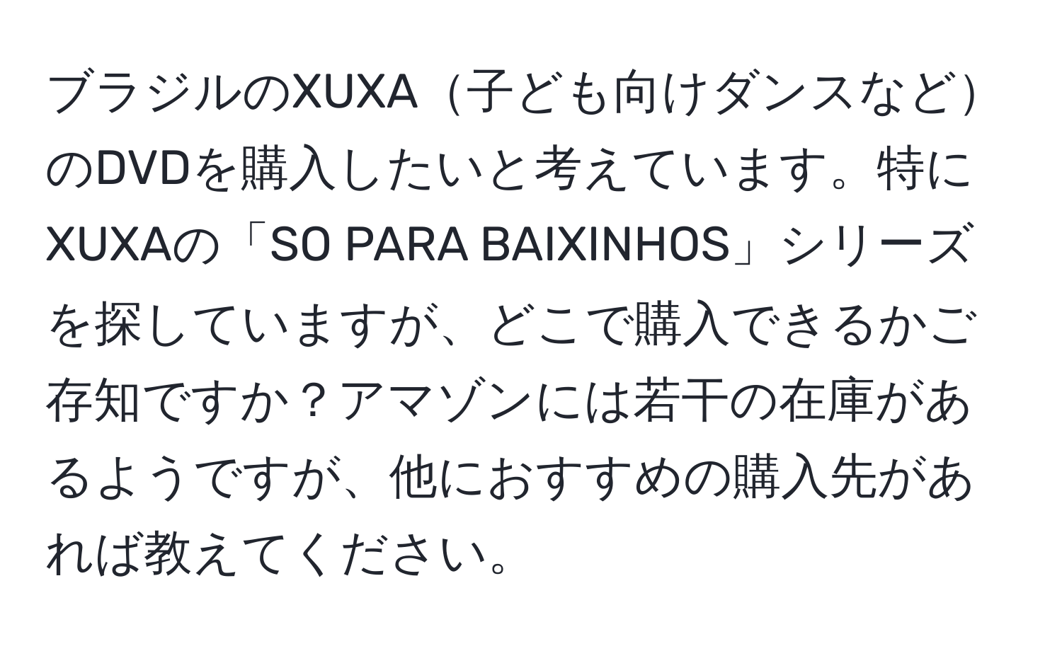 ブラジルのXUXA子ども向けダンスなどのDVDを購入したいと考えています。特にXUXAの「SO PARA BAIXINHOS」シリーズを探していますが、どこで購入できるかご存知ですか？アマゾンには若干の在庫があるようですが、他におすすめの購入先があれば教えてください。