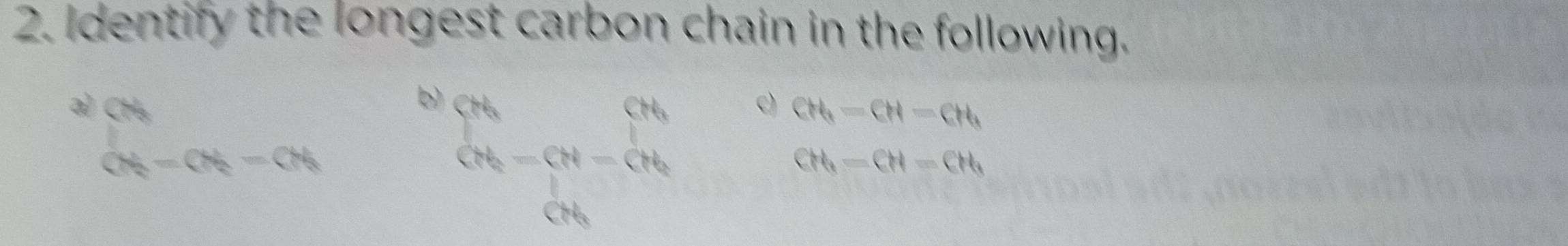 Identify the longest carbon chain in the following. 
3 ∈tlimits _(ON)^(ON)=ON_2-ON_2
b beginarrayr ch chendarray -beginarrayr ch dhendarray c) CH_3-CH-CH_3
CH_3-CH=CH_3
18,