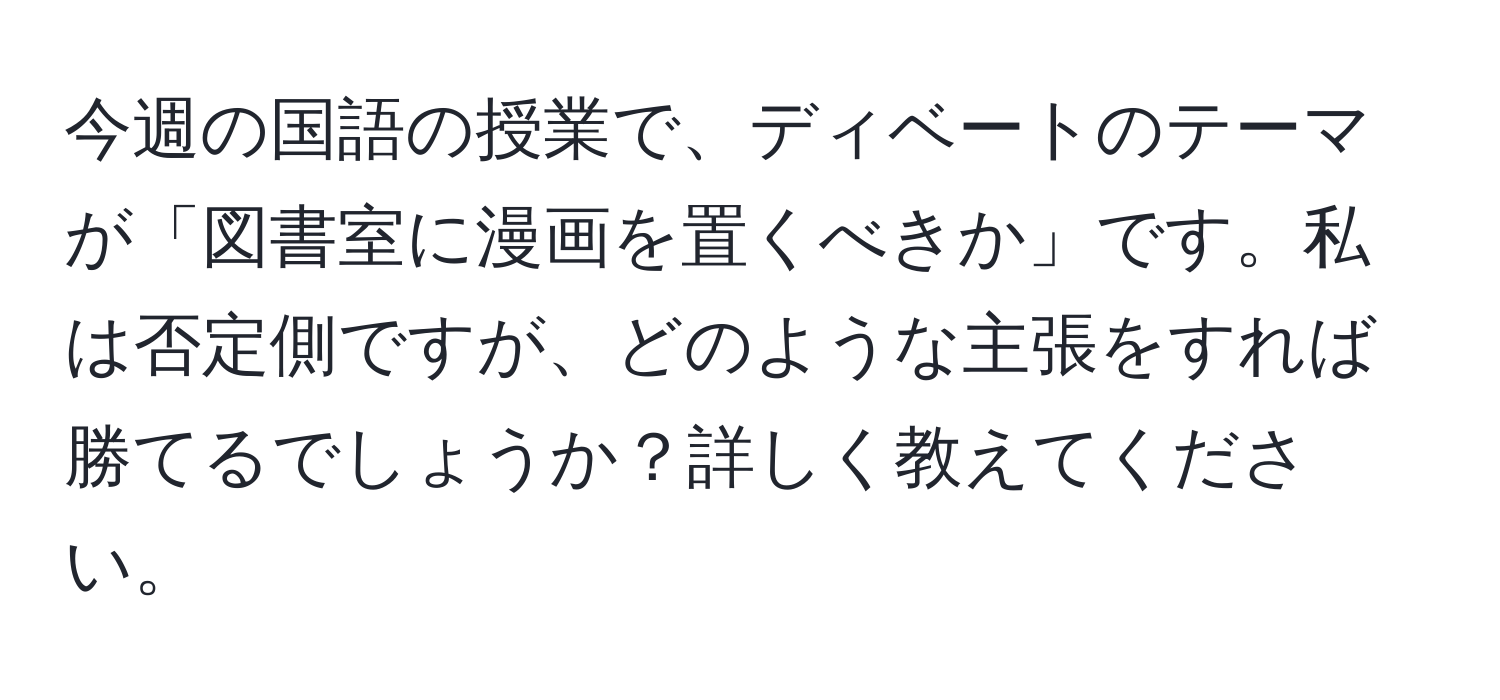 今週の国語の授業で、ディベートのテーマが「図書室に漫画を置くべきか」です。私は否定側ですが、どのような主張をすれば勝てるでしょうか？詳しく教えてください。