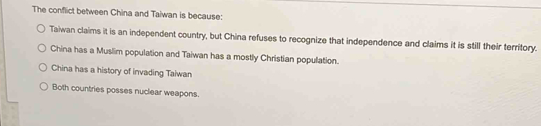 The conflict between China and Taiwan is because:
Taiwan claims it is an independent country, but China refuses to recognize that independence and claims it is still their territory.
China has a Muslim population and Taiwan has a mostly Christian population.
China has a history of invading Taiwan
Both countries posses nuclear weapons.