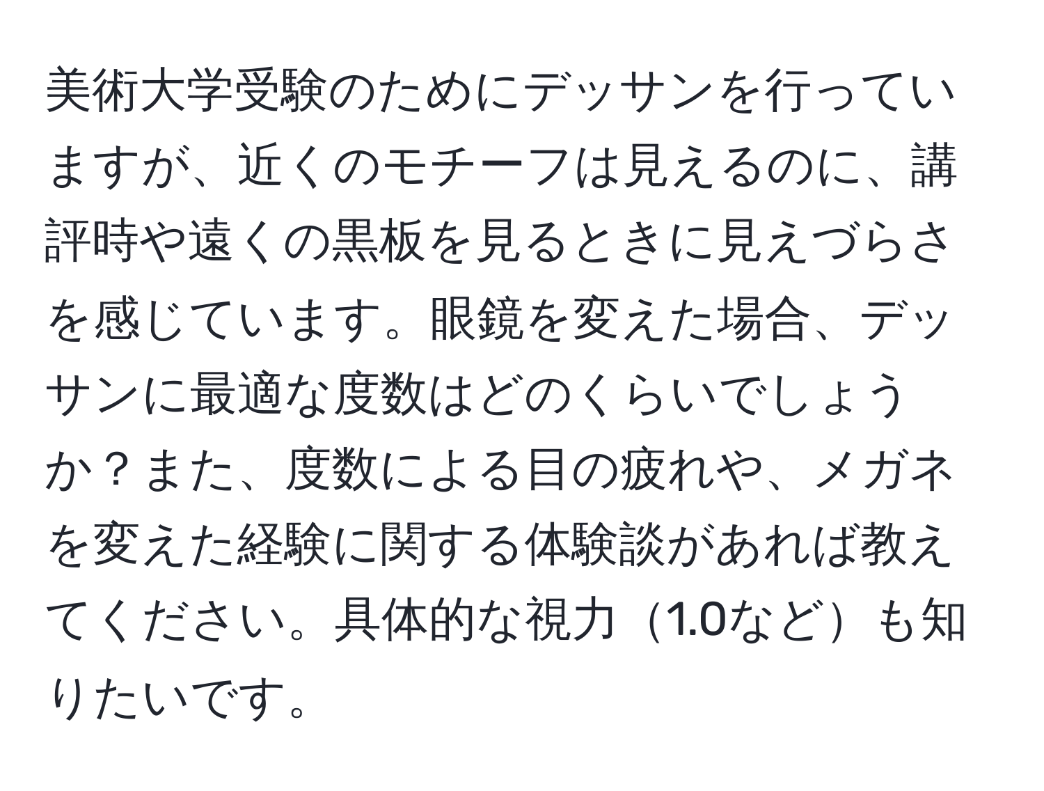 美術大学受験のためにデッサンを行っていますが、近くのモチーフは見えるのに、講評時や遠くの黒板を見るときに見えづらさを感じています。眼鏡を変えた場合、デッサンに最適な度数はどのくらいでしょうか？また、度数による目の疲れや、メガネを変えた経験に関する体験談があれば教えてください。具体的な視力1.0なども知りたいです。