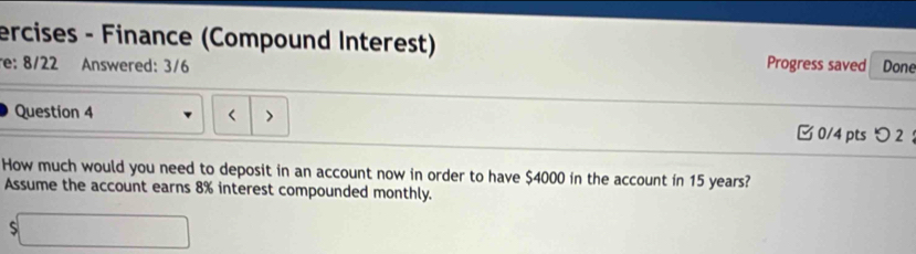 ercises - Finance (Compound Interest) 
re: 8/22 Answered: 3/6 Progress saved Done 
Question 4 > 0/4 ptsつ 2 ： 
How much would you need to deposit in an account now in order to have $4000 in the account in 15 years? 
Assume the account earns 8% interest compounded monthly. 
□