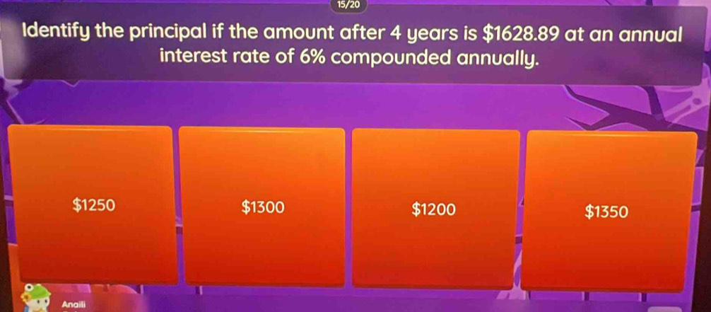 15/20
Identify the principal if the amount after 4 years is $1628.89 at an annual
interest rate of 6% compounded annually.
$1250 $1300 $1200 $1350
I
Anaili