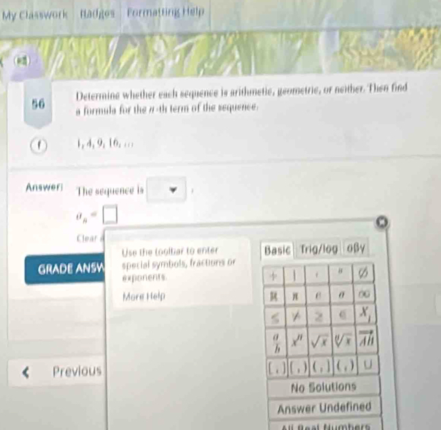 My Classwork Hadges Formatting Help 
e2) 
Determine whether each sequence is arithmetie, geometrie, or neither. Then find 
56 a formula for the 7 -th term of the sequence.
1, 4, 9, 16... 
Answeri The sequence is □ ,
a_n=□
Clear 
Use the loolbar to enter Basic Trig/log 
GRADE ANSW special symbols, fractions or 
t 
exponents. 8 
More Help π σ 00
X_1
 a/b  x^n sqrt(x) sqrt[0](x) vector AB
Previous [,] [, 
No Solutions 
Answer Undefined