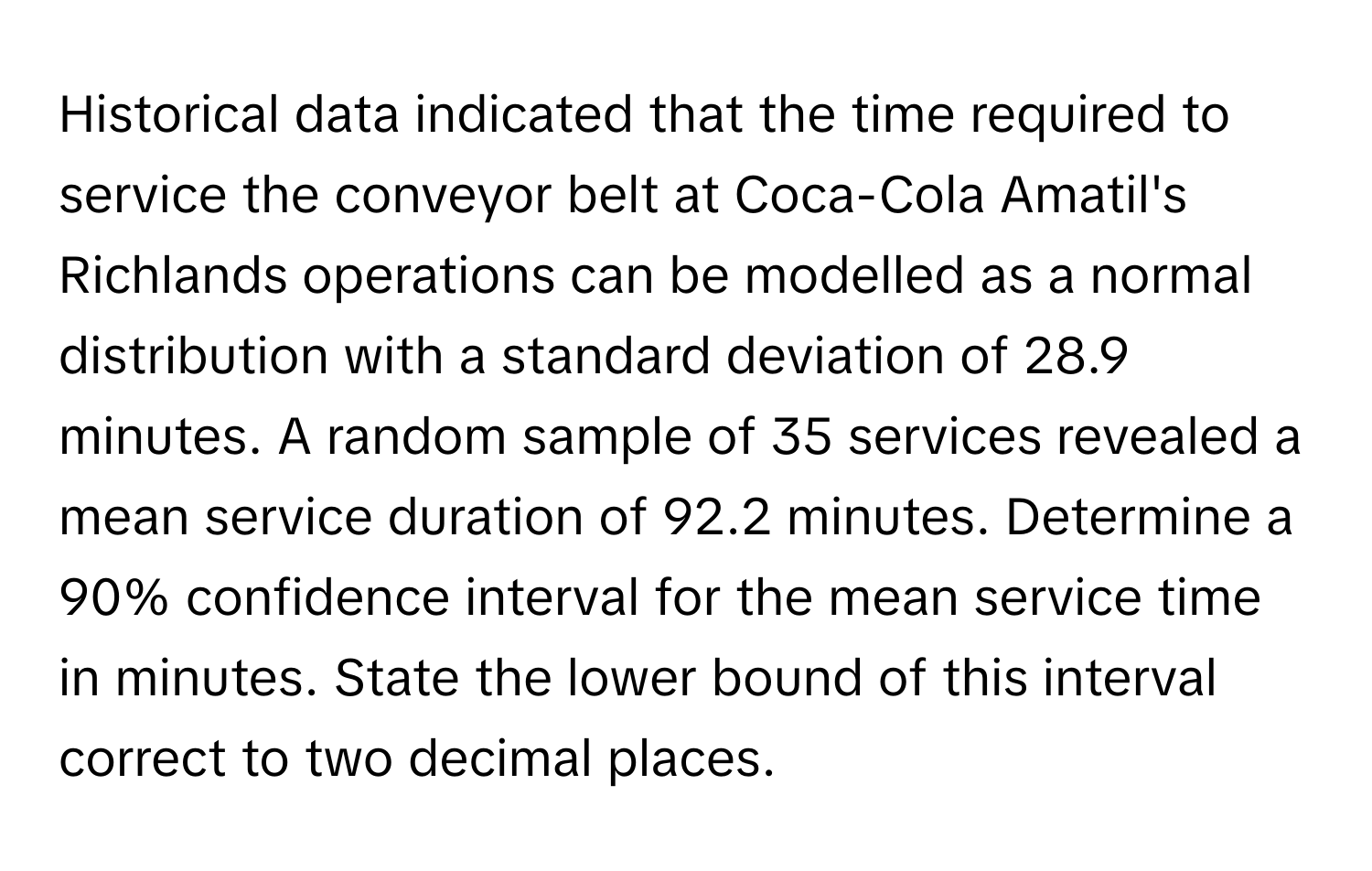 Historical data indicated that the time required to service the conveyor belt at Coca-Cola Amatil's Richlands operations can be modelled as a normal distribution with a standard deviation of 28.9 minutes. A random sample of 35 services revealed a mean service duration of 92.2 minutes. Determine a 90% confidence interval for the mean service time in minutes. State the lower bound of this interval correct to two decimal places.