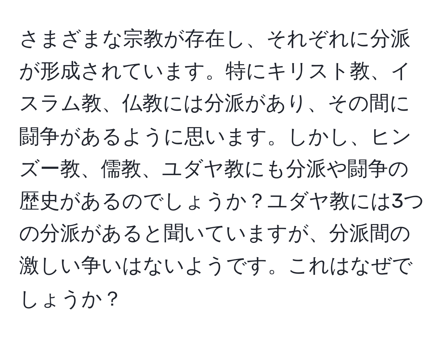 さまざまな宗教が存在し、それぞれに分派が形成されています。特にキリスト教、イスラム教、仏教には分派があり、その間に闘争があるように思います。しかし、ヒンズー教、儒教、ユダヤ教にも分派や闘争の歴史があるのでしょうか？ユダヤ教には3つの分派があると聞いていますが、分派間の激しい争いはないようです。これはなぜでしょうか？