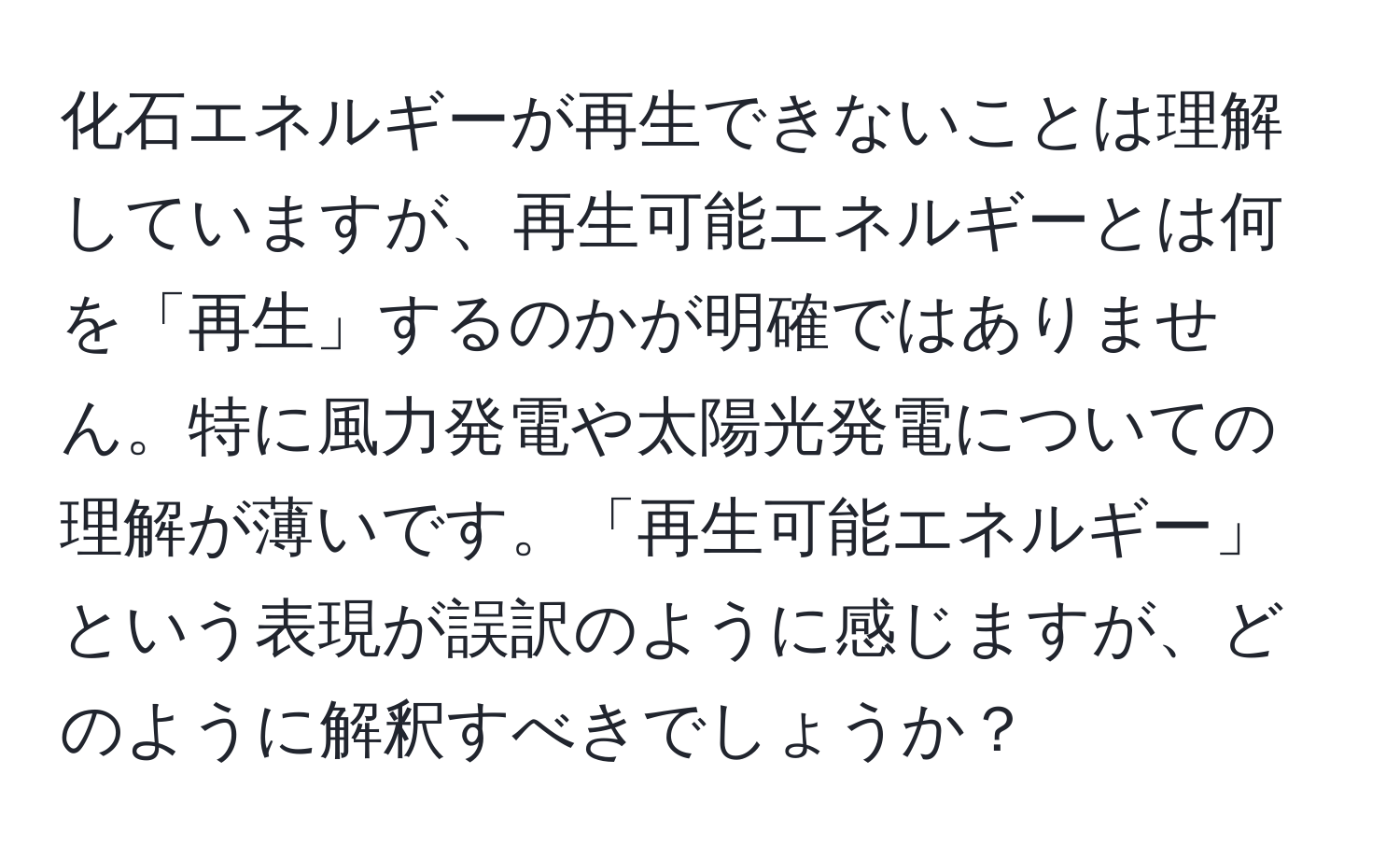 化石エネルギーが再生できないことは理解していますが、再生可能エネルギーとは何を「再生」するのかが明確ではありません。特に風力発電や太陽光発電についての理解が薄いです。「再生可能エネルギー」という表現が誤訳のように感じますが、どのように解釈すべきでしょうか？