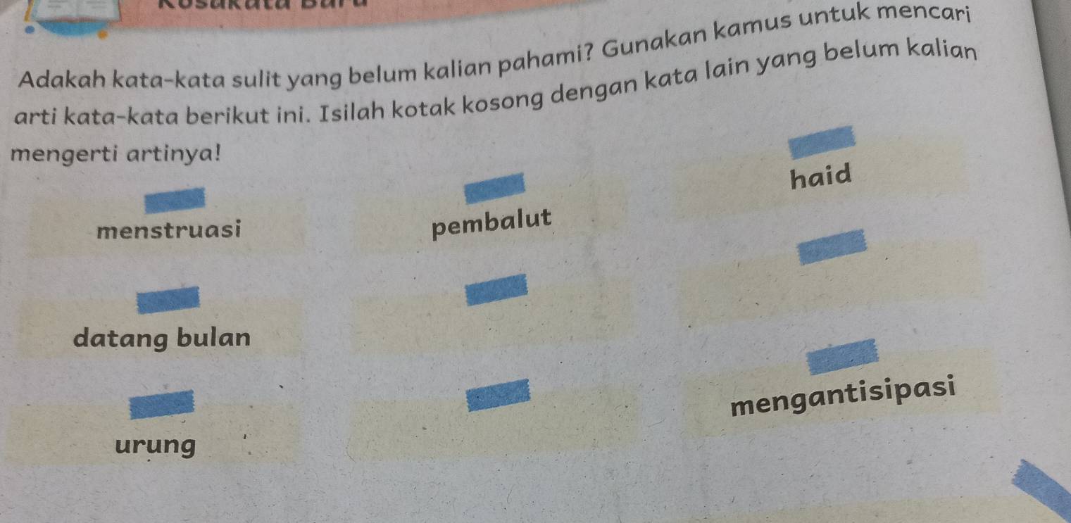 Adakah kata-kata sulit yang belum kalian pahami? Gunakan kamus untuk mencari 
arti kata-kata berikut ini. Isilah kotak kosong dengan kata lain yang belum kalian 
mengerti artinya! 
haid 
menstruasi 
pembalut 
datang bulan 
mengantisipasi 
urung