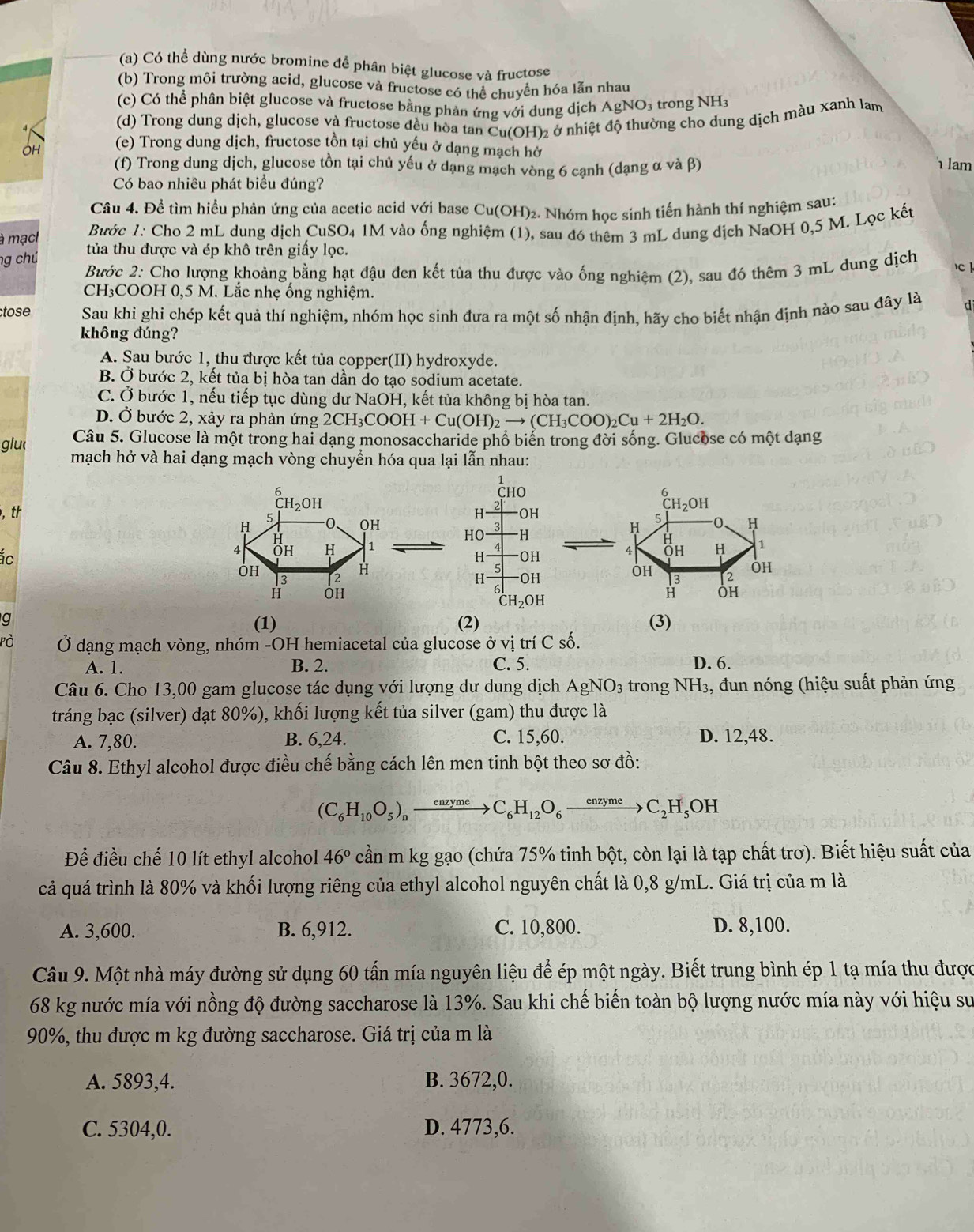 Có thể dùng nước bromine đề phân biệt glucose và fructose
(b) Trong môi trường acid, glucose và fructose có thể chuyển hóa lẫn nhau
(c) Có thể phân biệt glucose và fructose bằng phản ứng với dung dịch AgNO3 trong NH:
(d) Trong dung dịch, glucose và fructose đều hòa tan Cu(OH)₂ ở nhiệt độ thường cho dung dịch màu xanh lam
(e) Trong dung dịch, fructose tồn tại chủ yếu ở dạng mạch hở
(f) Trong dung dịch, glucose tồn tại chủ yếu ở dạng mạch vòng 6 cạnh (dạng α và β)  lam
Có bao nhiêu phát biểu đúng?
Câu 4. Để tìm hiểu phản ứng của acetic acid với base Cu(OH)₂. Nhóm học sinh tiến hành thí nghiệm sau:
Bước 1: Cho 2 mL dung dịch CuSO₄ 1M vào ống nghiệm (1), sau đó thêm 3 mL dung dịch NaOH 0,5 M. Lọc kết
à mạc  tủa thu được và ép khô trên giấy lọc.
ng chủ  Bước 2: Cho lượng khoảng bằng hạt đậu đen kết tủa thu được vào ống nghiệm (2), sau đó thêm 3 mL dung dịch c 
CH₃COOH 0,5 M. Lắc nhẹ ống nghiệm.
tose Sau khi ghi chép kết quả thí nghiệm, nhóm học sinh đưa ra một số nhận định, hãy cho biết nhận định nào sau đây là d
không đúng?
A. Sau bước 1, thu được kết tủa copper(II) hydroxyde.
B. Ở bước 2, kết tủa bị hòa tan dần do tạo sodium acetate.
C. Ở bước 1, nếu tiếp tục dùng dư NaOH, kết tủa không bị hòa tan.
D. Ở bước 2, xảy ra phản ứng 2CH_3COOH+Cu(OH)_2to (CH_3COO)_2Cu+2H_2O.
glu  Câu 5. Glucose là một trong hai dạng monosaccharide phổ biển trong đời sống. Glucose có một dạng
mạch hở và hai dạng mạch vòng chuyển hóa qua lại lẫn nhau:
1
6
, th H 2 CHO
CH_2OH
OH
H
5
QH
H
HO -H
ác
4 Öh H 1
H OH 
ÖH
3 2
H
H OH
H ÔH
CH_2OH
g (3)
(1) (2)
Pà  Ở dạng mạch vòng, nhóm -OH hemiacetal của glucose ở vị trí C số.
A. 1. B. 2. C. 5. D. 6.
Câu 6. Cho 13,00 gam glucose tác dụng với lượng dư dung dịch AgNO_3 trong NH3, đun nóng (hiệu suất phản ứng
tráng bạc (silver) đạt 80%), khối lượng kết tủa silver (gam) thu được là
A. 7,80. B. 6,24. C. 15,60. D. 12,48.
Câu 8. Ethyl alcohol được điều chế bằng cách lên men tinh bột theo sơ đồ:
(C_6H_10O_5)_nxrightarrow enzymeC_6H_12O_6xrightarrow enzymeC_2H_5OH
Để điều chế 10 lít ethyl alcohol 46° cần m kg gạo (chứa 75% tinh bột, còn lại là tạp chất trơ). Biết hiệu suất của
cả quá trình là 80% và khối lượng riêng của ethyl alcohol nguyên chất là 0,8 g/mL. Giá trị của m là
A. 3,600. B. 6,912. C. 10,800. D. 8,100.
Câu 9. Một nhà máy đường sử dụng 60 tấn mía nguyên liệu để ép một ngày. Biết trung bình ép 1 tạ mía thu được
68 kg nước mía với nồng độ đường saccharose là 13%. Sau khi chế biến toàn bộ lượng nước mía này với hiệu sư
90%, thu được m kg đường saccharose. Giá trị của m là
A. 5893,4. B. 3672,0.
C. 5304,0. D. 4773,6.