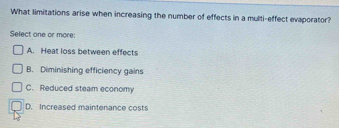 What limitations arise when increasing the number of effects in a multi-effect evaporator?
Select one or more:
A. Heat loss between effects
B. Diminishing efficiency gains
C. Reduced steam economy
D. Increased maintenance costs