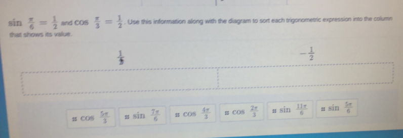 sin  π /6 = 1/2  and cos  π /3 = 1/2 . Use this information along with the diagram to sort each trigonometric expression into the column 
that shows its value.
 1/2 
- 1/2 
π cos  5π /3  㵘 sin  7π /6  cos  4π /3  cos  2π /3  : sin  11π /6  :; sin  5π /6 