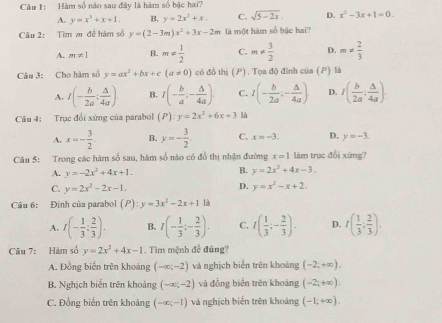 Hàm số nào sau đây là hàm số bậc hai?
A. y=x^3+x+1. B. y=2x^2+x. C. sqrt(5-2x). D. x^2-3x+1=0.
Câu 2: Tìm m đề hàm số y=(2-3m)x^2+3x-2m là một hám số bậc hai?
A. m!= 1 B. m!=  1/2  C. m!=  3/2  D. m!=  2/3 
Câu 3: Cho hàm số y=ax^2+bx+c(a!= 0) có đồ thị (P). Tọa độ đĩnh của (P) là
A. I(- b/2a ; △ /4a ). B. I(- b/a ;- △ /4a ). C. I(- b/2a ;- △ /4a ). D. I( b/2a ; △ /4a ).
Câu 4: Trục đối xứng của parabol (P):y=2x^2+6x+3 là
A. x=- 3/2 . B. y=- 3/2 . C. x=-3. D. y=-3.
Câu 5: Trong các hàm số sau, hàm số nào có đồ thị nhận đường x=1 làm trục đổi xứng?
A. y=-2x^2+4x+1.
B. y=2x^2+4x-3,
D.
C. y=2x^2-2x-1. y=x^2-x+2.
Câu 6: Đinh của parabol (P): y=3x^2-2x+1 là
A. I(- 1/3 ; 2/3 ). B. I(- 1/3 ;- 2/3 ). C. I( 1/3 ;- 2/3 ). D. I( 1/3 ; 2/3 ).
Câu 7: Hàm số y=2x^2+4x-1. Tìm mệnh đề đúng?
A. Đồng biến trên khoáng (-∈fty ;-2) và nghịch biển trên khoảng (-2;+∈fty ).
B. Nghịch biến trên khoảng (-∈fty ;-2) và đồng biển trên khoảng (-2;+∈fty ).
C. Đồng biến trên khoảng (-∈fty ;-1) và nghịch biến trên khoảng (-1;+∈fty ).