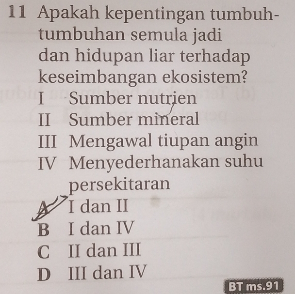 Apakah kepentingan tumbuh-
tumbuhan semula jadi
dan hidupan liar terhadap
keseimbangan ekosistem?
I Sumber nutrien
II Sumber mineral
III Mengawal tiupan angin
IV Menyederhanakan suhu
persekitaran
A I dan II
B I dan IV
C II dan III
D III dan IV
BT ms.91