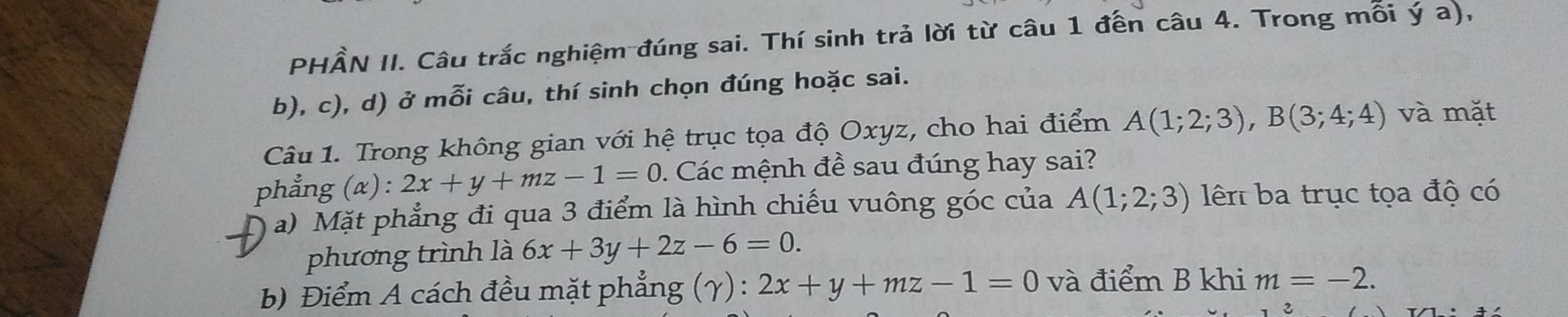 PHÂN II. Câu trắc nghiệm đúng sai. Thí sinh trả lời từ câu 1 đến câu 4. Trong mỗi ý a), 
b), c), d) ở mỗi câu, thí sinh chọn đúng hoặc sai. 
Câu 1. Trong không gian với hệ trục tọa độ Oxyz, cho hai điểm A(1;2;3), B(3;4;4) và mặt 
phẳng (α) : 2x+y+mz-1=0. Các mệnh đề sau đúng hay sai? 
a) Mặt phẳng đi qua 3 điểm là hình chiếu vuông góc của A(1;2;3) lên ba trục tọa độ có 
phương trình là 6x+3y+2z-6=0. 
b) Điểm A cách đều mặt phẳng (γ) : 2x+y+mz-1=0 và điểm B khi m=-2.