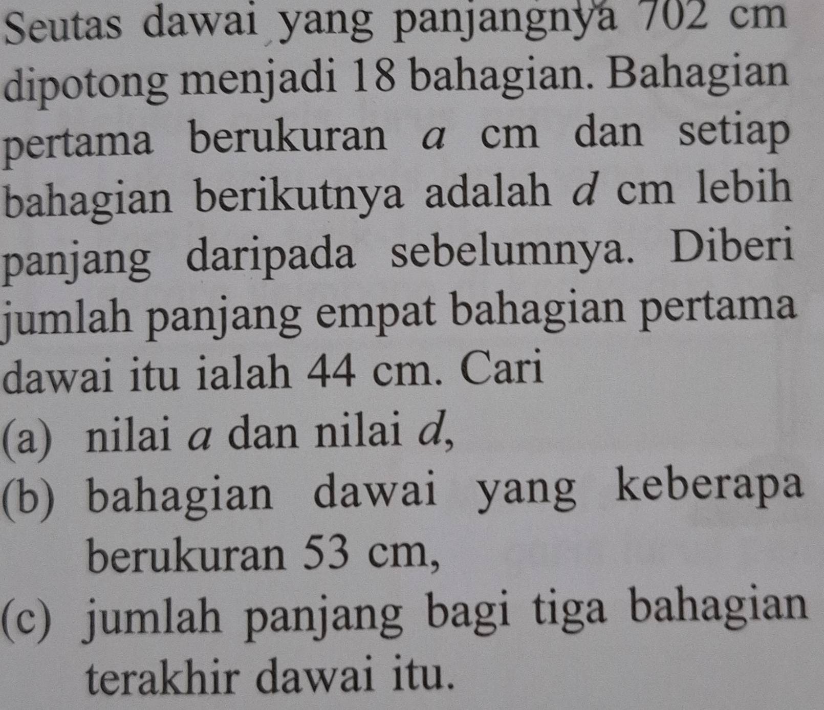 Seutas dawai yang panjangnya 702 cm
dipotong menjadi 18 bahagian. Bahagian 
pertama berukuran a cm dan setiap 
bahagian berikutnya adalah d cm lebih 
panjang daripada sebelumnya. Diberi 
jumlah panjang empat bahagian pertama 
dawai itu ialah 44 cm. Cari 
(a) nilai a dan nilai d, 
(b) bahagian dawai yang keberapa 
berukuran 53 cm, 
(c) jumlah panjang bagi tiga bahagian 
terakhir dawai itu.