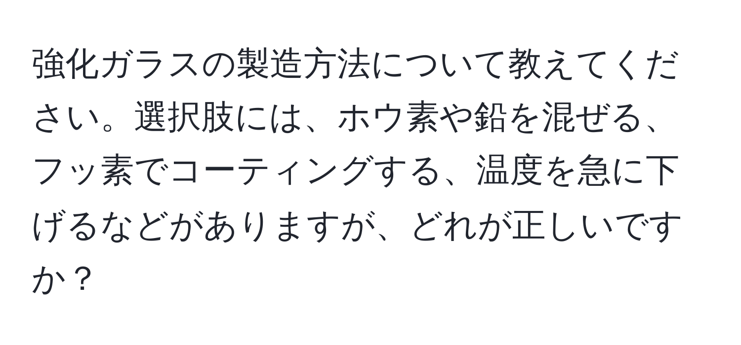 強化ガラスの製造方法について教えてください。選択肢には、ホウ素や鉛を混ぜる、フッ素でコーティングする、温度を急に下げるなどがありますが、どれが正しいですか？