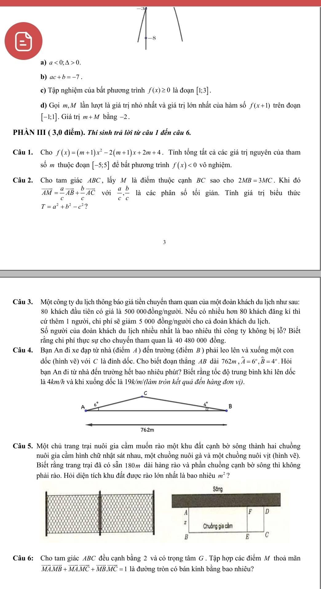 a<0;△ >0.
b) ac+b=-7.
c) Tập nghiệm của bất phương trình f(x)≥ 0 là đoạn [1;3].
d) Gọi m,M lần lượt là giá trị nhỏ nhất và giá trị lớn nhất của hàm số f(x+1) trên đoạn
[-1;1]. Giá trị m+M bằng −2.
PHẢN III ( 3,0 điểm). Thí sinh trả lời từ câu 1 đến câu 6.
Câu 1. Cho f(x)=(m+1)x^2-2(m+1)x+2m+4. Tính tổng tất cả các giá trị nguyên của tham
số m thuộc đoạn [-5;5] để bất phương trình f(x)<0</tex> Vhat O nghiệm.
Câu 2. Cho tam giác ABC, lấy M là điểm thuộc cạnh BC sao cho 2MB=3MC. Khi đó
overline AM= a/c overline AB+ b/c overline AC với  a/c , b/c la các phân số tối giản. Tính giá trị biểu thức
T=a^2+b^2-c^2?
Câu 3. Một công ty du lịch thông báo giá tiền chuyến tham quan của một đoàn khách du lịch như sau:
80 khách đầu tiên có giá là 500 000 đồng/người. Nếu có nhiều hơn 80 khách đăng kí thì
cứ thêm 1 người, chi phí sẽ giảm 5 000 đồng/người cho cả đoàn khách du lịch.
Số người của đoàn khách du lịch nhiều nhất là bao nhiêu thì công ty không bị lỗ? Biết
rằng chi phí thực sự cho chuyến tham quan là 40 480 000 đồng.
Câu 4. Bạn An đi xe đạp từ nhà (điểm A ) đến trường (điểm B ) phải leo lên và xuống một con
dốc (hình vẽ) với C là đỉnh dốc. Cho biết đoạn thẳng AB dài 762m , widehat A=6^o,widehat B=4^o. Hỏi
bạn An đi từ nhà đến trường hết bao nhiêu phút? Biết rằng tốc độ trung bình khi lên dốc
là 4km/h và khi xuống dốc là 19k/m/(làm tròn kết quả đến hàng đơn vị).
Câu 5. Một chủ trang trại nuôi gia cầm muốn rào một khu đất cạnh bờ sông thành hai chuồng
nuôi gia cầm hình chữ nhật sát nhau, một chuồng nuôi gà và một chuồng nuôi vịt (hình vẽ).
Biết rằng trang trại đã có sẵn 180m dài hàng rào và phần chuồng cạnh bờ sông thì không
phải rào. Hỏi diện tích khu đất được rào lớn nhất là bao nhiêu m^2 ?
Câu 6: Cho tam giác ABC đều cạnh bằng 2 và có trọng tâm G . Tập hợp các điểm M thoả mãn
vector MA.vector MB+vector MA.vector MC+vector MB.vector MC=1 là đường tròn có bán kính bằng bao nhiêu?