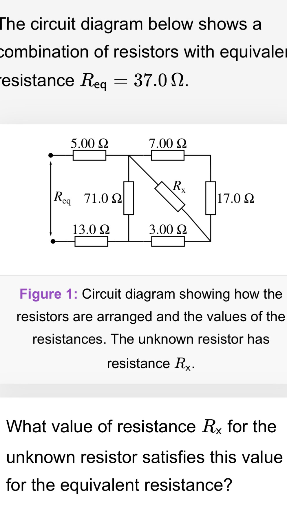 The circuit diagram below shows a
combination of resistors with equivaler
esistance R_eq=37.0Omega .
Figure 1: Circuit diagram showing how the
resistors are arranged and the values of the
resistances. The unknown resistor has
resistance R_x.
What value of resistance R_x for the
unknown resistor satisfies this value
for the equivalent resistance?