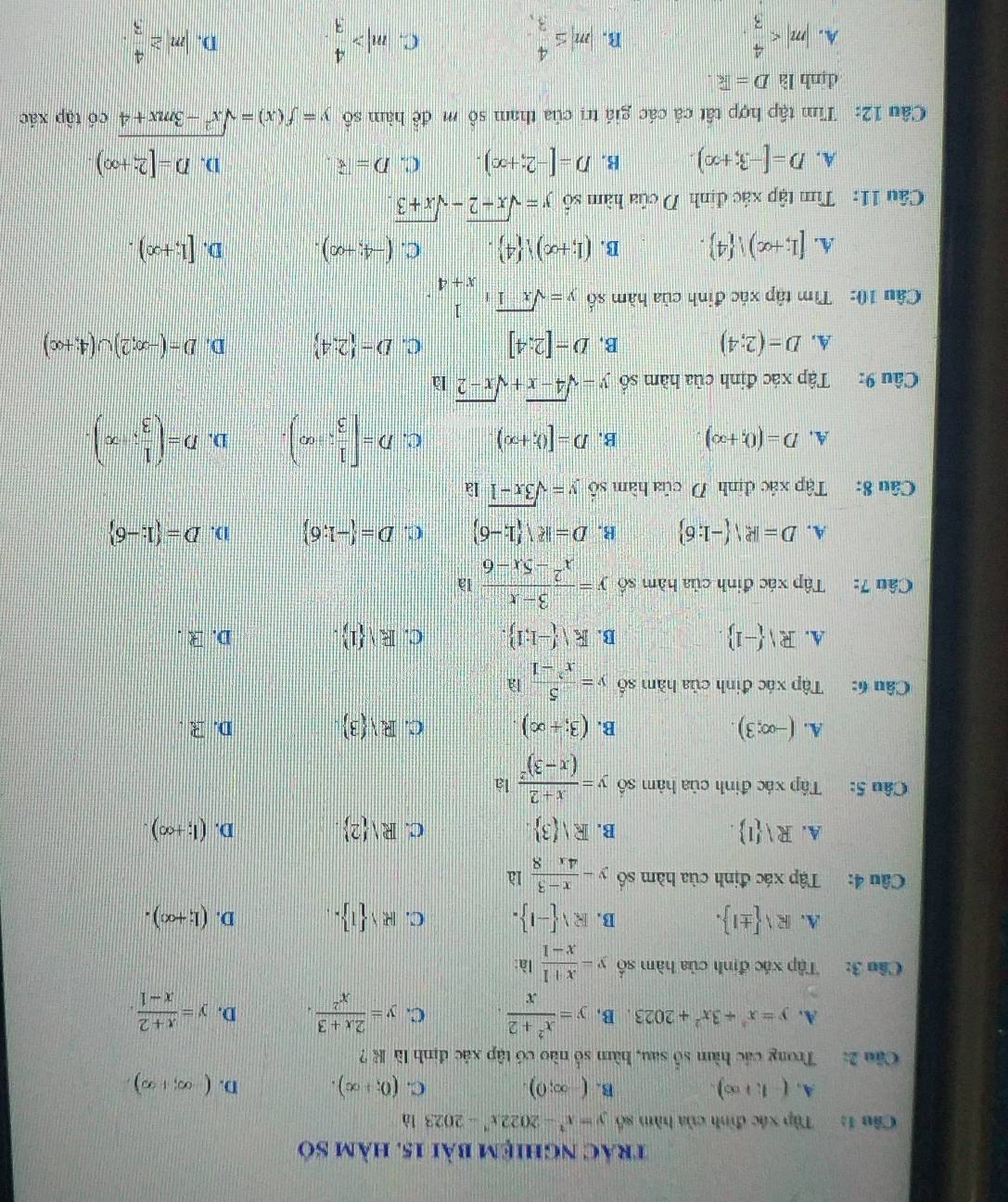 trác nghiệm bài 15. hàm số
Câu 1: Tập xác đinh của hàm số y=x^2-2022x^4-2023 là
A, (-1,+∈fty ). B. (-∈fty ;0). C. (0;+∈fty ). D. (-∈fty ,+∈fty ),
Cầu 2: Trong các hàm số sau, hàm số nào có tập xác định là K ?
A. y=x^2+3x^2+2023. B. y= (x^2+2)/x  C. y= (2x+3)/x^2 . D. y= (x+2)/x-1 .
Câu 3: Tập xác định của hàm số y= (x+1)/x-1  là:
A. R surd  ± 1 . B. Rvee  -1 . C. R  1 . D. (l;+∈fty ).
Câu 4: Tập xác định của hàm số y- (x-3)/4x8 12
A. Rvee  1 . B. Rvee  3 C. Rvee  2 . (1;+∈fty ).
D.
Câu 5: Tập xác đinh của hàm số y=frac x+2(x-3)^2 là
A. (-∈fty ;3). B. (3;+∈fty ). C. Rvee  3 D. R .
Câu 6: Tập xác đinh của hàm số y= 5/x^2-1 la
A. Rvee  -1 . Rvee  -1;1 . C. Evee  1 . D. R .
B.
Câu 7:  Tập xác đinh của hàm số y= (3-x)/x^2-5x-6 la
A. D=R -1:6 B. D=ksurd (1;-6) C. D= -1;6 D. D= 1;-6
Câu 8: Tập xác định D của hàm số y=sqrt(3x-1)1a
A. D=(0,+∈fty ) B. D=[(),+∈fty ). C. D=[ 1/3 ;∈fty ). D. D=( 1/3 ;x).
Câu 9: Tập xác định của hàm số y=sqrt(4-x)+sqrt(x-2)1a
A. D=(2;4) B. D=[2:4] C. D= 2;4 D. D=(-∈fty ,2)∪ (4,+∈fty )
Cầu 10: Tìm tập xác đinh của hàm số y=sqrt(x-1)+ 1/x+4 .
A. [1;+∈fty ) 4 . B. (1;+∈fty ) 4 . C. (-4;+∈fty ). D. [1;+∈fty ).
Câu 11:  Tìm tập xác định D của hàm số y=sqrt(x-2)-sqrt(x+3).
A. D=[-3;+∈fty ). B. D=[-2;+∈fty ). C. D= 8. D. D=[2;+∈fty )
Câu 12: Tìm tập hợp tất cả các giá trị của tham sô m đề hàm số y=f(x)=sqrt(x^2-3mx+4) có tập xác
dình là D= k.
A. |m| |m|≤  4/3 , |m|> 4/3  |m|≥  4/3 .
B.
C.
D.