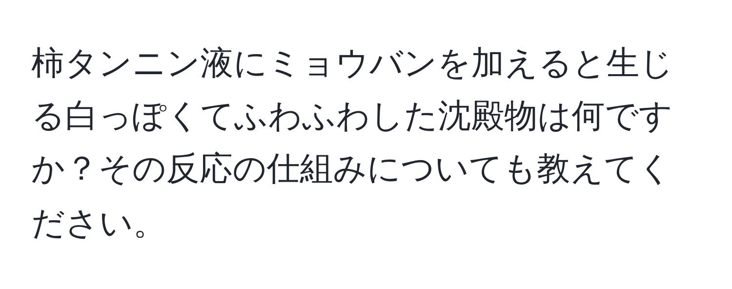 柿タンニン液にミョウバンを加えると生じる白っぽくてふわふわした沈殿物は何ですか？その反応の仕組みについても教えてください。