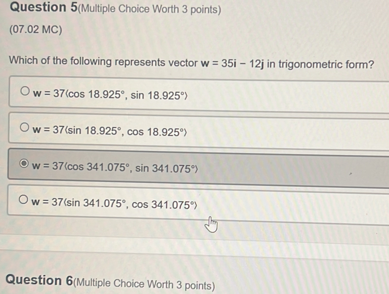 Question 5(Multiple Choice Worth 3 points)
(07.02 MC)
Which of the following represents vector w=35i-12j in trigonometric form?
w=37langle cos 18.925°, sin 18.925°rangle
w=37(sin 18.925°,cos 18.925°)
w=37langle cos 341.075°, sin 341.075°rangle
w=37(sin 341.075°, cos 341.075°)
Question 6(Multiple Choice Worth 3 points)