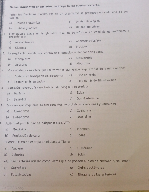 De los siguientes enunciados, subraya la respuesta correcta.
1. Todas las funciones metabólicas de un organismo se producen en cada una de sus
células.
a) Unidad anatómica c) Unidad fisiológica
b) Unidad genética d) Unidad de origen
2. Biomolécula clave en la glucólisis que se transforma en condiciones aeróbicas o
anaeróbicas:
a) Ácido pirúvico c) Adenosintrifosfato
b) Glucosa d) Fructosa
3. La respiración aeróbica se centra en el espacio celular conocido como:
a) Cloroplasto c) Mitocondria
b) Lisosoma d) Ribosoma
4. Vía metabólica aeróbica que utiliza varios pigmentos respiratorios de la mitocondria:
a) Cadena de transporte de electrones c) Ciclo de Krebs
b) Fosforilación oxidativa d) Ciclo del ácido Tricarboxílico
5. Nutrición heterótrofa característica de hongos y bacterias:
a) Parásita c) Zoica
b) Saprófita d) Quimiosintética
6. Enzimas que requieren de componentes no proteicos como iones y vitaminas;
a) Apoenzima c) Coenzima
b) Hobenzima d) Isoenzima
7. Actividad para la que es indispensable el ATP:
a) Mecánica c) Eléctrica
b) Producción de calor d) Todas
Fuente última de energía en el planeta Tierra:
a) Nuclear c) Hidráulica
b) Eléctrica d) Solar
Algunas bacterías utilizan compuestos que no poseen núcleo de carbono, y se llaman:
a) Saprófitas c) Quimioautótrofas
b) Fotosintéticas d) Ninguna de las anteriores