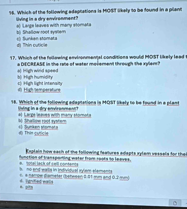 Which of the following adaptations is MOST likely to be found in a plant
living in a dry environment?
a) Large leaves with many stomata
b) Shallow root system
c) Sunken stomata
d) Thin cuticle
17. Which of the following environmental conditions would MOST likely lead t
a DECREASE in the rate of water movement through the xylem?
a) High wind speed
b) High humidity
c) High light intensity
d) High temperature
18. Which of the following adaptations is MQST likely to be found in a plant
living in a dry environment?
a) Large leaves with many stomata
b) Shallow root system
c) Sunken stomata
d) Thin cuticle
Explain how each of the following features adapts xylem vessels for thei
function of transporting water from roots to leaves.
a. total lack of cell contents
b. no end walls in individual xylem elements
c. a narrow diameter (between 0.01 mm and 0.2 mm)
d. lignified walls
e. pits