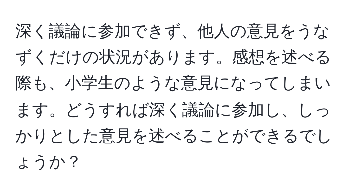 深く議論に参加できず、他人の意見をうなずくだけの状況があります。感想を述べる際も、小学生のような意見になってしまいます。どうすれば深く議論に参加し、しっかりとした意見を述べることができるでしょうか？