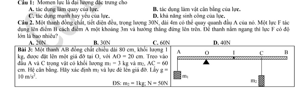 Momen lực là đại lượng đặc trưng cho
A. tác dụng làm quay của lực. B. tác dụng làm vật cân bằng của lực.
C. tác dụng mạnh hay yếu của lực. D. khả năng sinh công của lực.
Câu 2. Một thanh đồng chất, tiết diện đều, trọng lượng 30N, dài 4m có thể quay quanh đầu A của nó. Một lực F tác
dụng lên điểm B cách điểm A một khoảng 3m và hướng thắng đứng lên trên. Để thanh nằm ngang thì lực F có độ