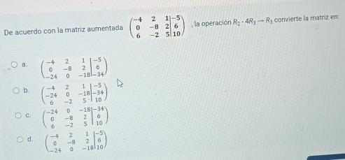 De acuerdo con la matriz aumentada beginpmatrix -4&2&1 0&-8&2&6 6&-2&5&10endpmatrix , la operación R_2-4R_3to R_3 convierte la matriz en:
a. beginpmatrix -4&2&1 0&-8&2 -24&0&-18endvmatrix beginarrayr -5 6 -34endarray
b . beginpmatrix -4&2&1 -24&0&-18 6&-2&5· 10endpmatrix
c. beginpmatrix -24&0&-18 0&-8&2 6&-2&5endvmatrix beginarrayr -34 6 10endarray
d. beginpmatrix -4&2&1 0&-8&2 -24&0&-18&10endpmatrix