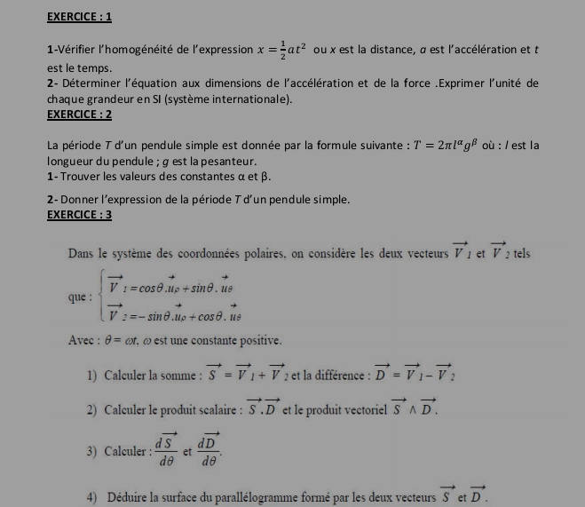 EXERCICE : 1 
1-Vérifier l'homogénéité de l'expression x= 1/2 at^2 ou x est la distance, α est l'accélération et t 
est le temps. 
2- Déterminer l'équation aux dimensions de l'accélération et de la force .Exprimer l'unité de 
chaque grandeur en SI (système internationale). 
EXERCICE : 2 
La période T d'un pendule simple est donnée par la formule suivante : T=2π l^(alpha)g^(beta) où : / est la 
longueur du pendule ; g est la pesanteur. 
1- Trouver les valeurs des constantes α et β. 
2- Donner l'expression de la période T d'un pendule simple. 
EXERCICE : 3 
Dans le système des coordonnées polaires, on considère les deux vecteurs vector V_1 et vector V_2 tels 
que : beginarrayl vector V_1=cos θ .vector u_P+sin θ .vector ut vector V_2=-sin θ .vector u_2+cos θ .vector utendarray.
Avec : θ =cot. ω est une constante positive. 
1) Calculer la somme : vector S=vector V_1+vector V 2 et la différence : vector D=vector V_1-vector V_2
2) Calculer le produit scalaire : vector S.vector D et le produit vectoriel vector Swedge vector D. 
3) Calculer : frac dvector Sdθ  et frac dvector Ddθ . 
4) Déduire la surface du parallélogramme formé par les deux vecteurs vector S et vector D.