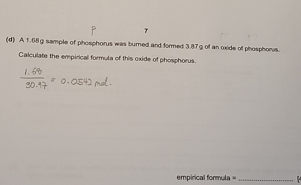 7 
(d) A 1.68g sample of phosphorus was burned and formed 3.87g of an oxide of phosphorus. 
Calculate the empirical formula of this oxide of phosphorus. 
empirical formula =_