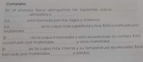 Completa 
En el planeta Tierra distinguimos las siguientes capas: _. 
_, atmósfera y_ . 
La_ está formada por ríos, lagos y océanos 
La_ es la capa más superficial y fina. Está constituida por 
materiales_ 
. 
El _es la capa intermedia y está situada bajo la corteza. Está 
constituido por materiales _y otros materiales_ 
El_ es la capa más interna y su temperatura es elevada. Está 
formado por materiales _y sólidos.