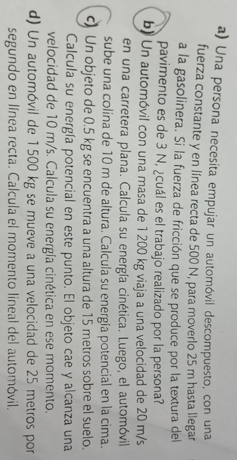 Una persona necesita empujar un automóvil descompuesto, con una 
fuerza constante y en línea recta de 500 N, para moverlo 25 m hasta llegar 
a la gasolinera. Si la fuerza de fricción que se produce por la textura del 
pavimento es de 3 N, ¿cuál es el trabajo realizado por la persona? 
b) Un automóvil con una masa de 1 200 kg viaja a una velocidad de 20 m/s
en una carretera plana. Calcula su energía cinética. Luego, el automóvil 
sube una colina de 10 m de altura. Calcula su energía potencial en la cima. 
c) Un objeto de 0.5 kg se encuentra a una altura de 15 metros sobre el suelo. 
Calcula su energía potencial en este punto. El objeto cae y alcanza una 
velocidad de 10 m/s. Calcula su energía cinética en ese momento. 
d) Un automóvil de 1500 kg se mueve a una velocidad de 25 metros por 
segundo en línea recta. Calcula el momento lineal del automóvil.