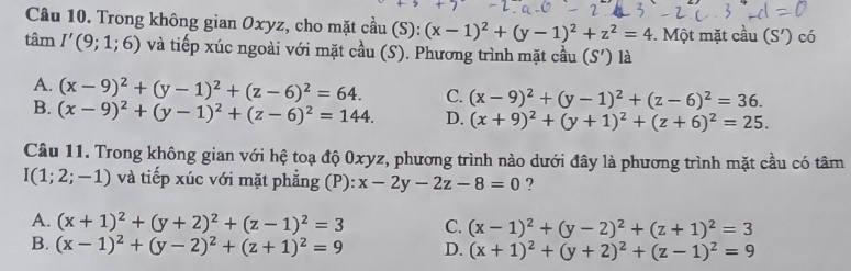 Trong không gian Oxyz, cho mặt cầu (S): (x-1)^2+(y-1)^2+z^2=4. Một mặt cầu (S') có
tâm I'(9;1;6) và tiếp xúc ngoài với mặt cầu (S). Phương trình mặt cầu (S') là
A. (x-9)^2+(y-1)^2+(z-6)^2=64. C. (x-9)^2+(y-1)^2+(z-6)^2=36.
B. (x-9)^2+(y-1)^2+(z-6)^2=144. D. (x+9)^2+(y+1)^2+(z+6)^2=25. 
Câu 11. Trong không gian với hệ toạ độ 0xyz, phương trình nào dưới đây là phương trình mặt cầu có tâm
I(1;2;-1) và tiếp xúc với mặt phẳng (P): x-2y-2z-8=0 ?
A. (x+1)^2+(y+2)^2+(z-1)^2=3 C. (x-1)^2+(y-2)^2+(z+1)^2=3
B. (x-1)^2+(y-2)^2+(z+1)^2=9 D. (x+1)^2+(y+2)^2+(z-1)^2=9