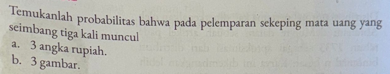 Temukanlah probabilitas bahwa pada pelemparan sekeping mata uang yang 
seimbang tiga kali muncul 
a. 3 angka rupiah. 
b. 3 gambar.