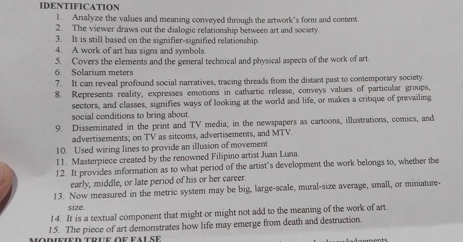 IDENTIFICATION 
1. Analyze the values and meaning conveyed through the artwork’s form and content. 
2. The viewer draws out the dialogic relationship between art and society. 
3. It is still based on the signifier-signified relationship. 
4. A work of art has signs and symbols. 
5. Covers the elements and the general technical and physical aspects of the work of art. 
6. Solarium meters 
7. It can reveal profound social narratives, tracing threads from the distant past to contemporary society. 
8. Represents reality, expresses emotions in cathartic release, conveys values of particular groups, 
sectors, and classes, signifies ways of looking at the world and life, or makes a critique of prevailing 
social conditions to bring about. 
9. Disseminated in the print and TV media; in the newspapers as cartoons, illustrations, comics, and 
advertisements; on TV as sitcoms, advertisements, and MTV. 
10. Used wiring lines to provide an illusion of movement 
11. Masterpiece created by the renowned Filipino artist Juan Luna. 
12. It provides information as to what period of the artist’s development the work belongs to, whether the 
early, middle, or late period of his or her career. 
13. Now measured in the metric system may be big, large-scale, mural-size average, small, or miniature- 
size. 
14. It is a textual component that might or might not add to the meaning of the work of art. 
15. The piece of art demonstrates how life may emerge from death and destruction. 
modified trÜe oF fAlSE 
gements