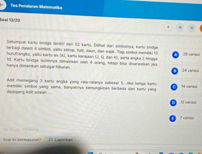 Tes Penalaran Matematika
Soal 13/20
11 12
Setumpuk kartu bridge terdiri dari 52 kartu. Dilihat dari simbolnya, kartu bridge
terbagi dalam 4 simbol, yaitu sekop, hati, daun, dan wajik. Tiap simbol memiliki 13
A 28 variasi
huruf/angka, yaitu kartu as (A), kartu kerajaan (J, Q, dan K), serta angka 2 hingga
10. Kartu bridge lazimnya dimainkan oleh 4 orang, tetapi bisa divariasikan jika
hanya dimainkan sebagai hiburan.
B 24 variasi
Adit memegang 3 kartu angka yang rata-ratanya sebesar 5. Jika ketiga kartu 14 variasi
memiliki simbol yang sama, banyaknya kemungkinan berbeda dari kartu yang
dipegang Adit adalah ....
D 12 variasi
E 7 variasi
ON-ID: OU-SYFEMI1Q
Soal ini bermasalah? ¤ Laporkan