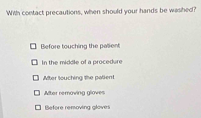 With contact precautions, when should your hands be washed?
Before touching the patient
In the middle of a procedure
After touching the patient
After removing gloves
Before removing gloves