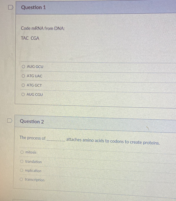 Code mRNA from DNA:
TAC CGA
AUG GCU
ATG UAC
ATG GCT
AUG CGU
Question 2
The process of _attaches amino acids to codons to create proteins.
mitosis
translation
replication
transcription