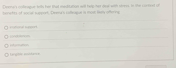 Deena's colleague tells her that meditation will help her deal with stress. In the context of
benefıts of social support, Deena's colleague is most likely offering
irrational support.
condolences.
information.
tangible assistance.