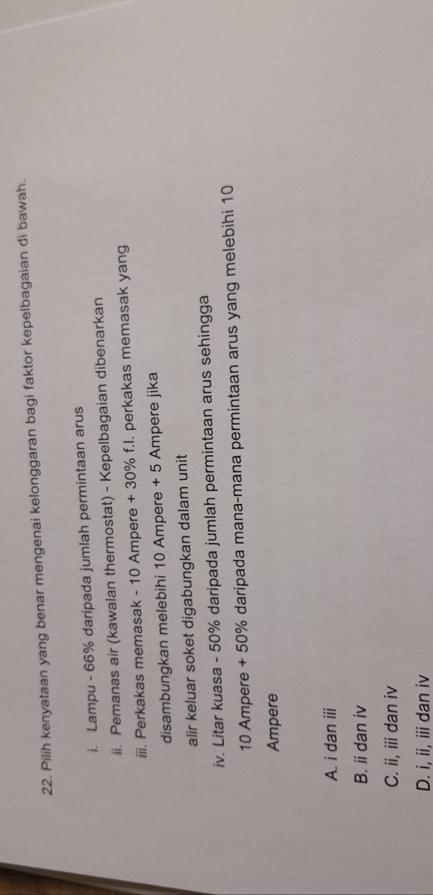 Pilih kenyataan yang benar mengenai kelonggaran bagi faktor kepelbagaian di bawah.
i. Lampu - 66% daripada jumlah permintaan arus
ii. Pemanas air (kawalan thermostat) - Kepelbagaian dibenarkan
iii. Perkakas memasak - 10 Ampere + 30% f.I. perkakas memasak yang
disambungkan melebihi 10 Ampere + 5 Ampere jika
alir keluar soket digabungkan dalam unit
iv. Litar kuasa - 50% daripada jumlah permintaan arus sehingga
10 Ampere + 50% daripada mana-mana permintaan arus yang melebihi 10
Ampere
A. i dan iii
B. i dan iv
C. ii, iii dan iv
D. i, ii, iii dan iv