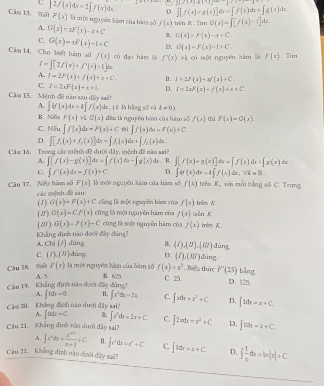 J[J(x)g(x)]ax-]
D. ∈t [f(x)+g(x)]dx=∈t f(x)dx+∈t g(x)dx.
Câu 13. Biết ∈t 2f(x)dx=2∈t f(x)dx. F(x) là một nguyên hàm của hàm số f(x) trên R . Tim G(x)=∈t [f(x)-1]dx.
A. G(x)=xF(x)-x+C.
C. G(x)=xF(x)-1+C.
B. G(x)=F(x)-x+C.
D. G(x)=F(x)-1+C.
Câu 14. Cho biết hàm số f(x) có đạo hàm là f'(x) và có một nguyên hàm là F(x). Tim
I=∈t [2f(x)+f'(x)+1]dx.
A. I=2F(x)+f(x)+x+C. B. I=2F(x)+xf(x)+C.
C. I=2xF(x)+x+1.
D. I=2xF(x)+f(x)+x+C.
Câu 15. Mệnh đề nào sau đây sai?
A. ∈t kf(x)dx=k∈t f(x)dx , ( k là hằng số và k!= 0).
B. Nếu F(x) và G(x) đều là nguyên hàm của hàm số f(x) thì F(x)=G(x).
C. Nếu ∈t f(x)dx=F(x)+C thì ∈t f(u)du=F(u)+C.
D. ∈t [f_1(x)+f_2(x)]dx=∈t f_1(x)dx+∈t f_2(x)dx.
Câu 16, Trong các mệnh đề dưới đây, mệnh đề nào sai?
A. ∈t [f(x)-g(x)]dx=∈t f(x)dx-∈t g(x)dx. B. ∈t [f(x)+g(x)]dx=∈t f(x)dx+∈t g(x)dx.
C. ∈t f'(x)dx=f(x)+C. D. ∈t H(x)dx=k∈t f(x)dx,forall k∈ R.
Câu 17. Nếu hàm số F(x) là một nguyên hàm của hàm số f(x) trên K, với mỗi hằng số C. Trong
các mệnh đề sau:
(1) G(x)=F(x)+C cũng là một nguyên hàm của f(x) trên K.
(Ⅱ). G(x)=CF(x) cũng là một nguyên hàm của f(x) trên K.
(I). G(x)=F(x)-C cũng là một nguyên hàm của f(x) trên K
Khẳng định nào dưới đây đúng?
A. Chi (1) đúng. B. (I),(II),(III) đúng.
C. (1),(1)dúng. D. (I),(III). đúng.
Câu 18. Biết F(x) là một nguyên hàm của hàm số f(x)=x^2. Biểu thức F'(25) bằng
A. 5. B. 625. C. 25. D. 125.
Câu 19. Khẳng định nào dưới đây đúng?
A. ∈t 1dx=0. B. ∈t x^2dx=2x. C. ∈t xdx=x^2+C D. ∈t 1dx=x+C.
Câu 20. Khẳng định nào dưới đây sai?
A. ∈t 0dx=C. B. ∈t x^2dx=2x+C. C. ∈t 2xdx=x^2+C D. ∈t 1dx=x+C.
Câu 21. Khẳng định nào dưới đây sai?
A. ∈t x^ndx= (x^(n+1))/n+1 +C. B. ∈t e^xdx=e^x+C. C. ∈t 1dx=x+C. D. ∈t  1/x dx=ln |x|+C.
Câu 22. Khẳng định nào dưới đây sai?