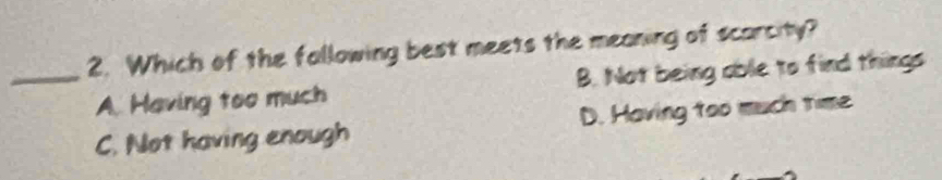 Which of the fallowing best meets the meaning of scarcity?
_A. Having too much B. Not being able to find things
C. Not having enough D. Having too much time