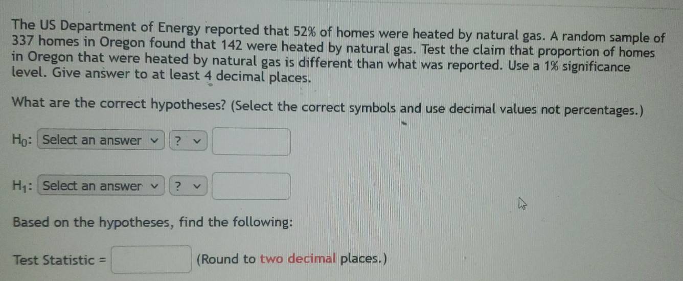 The US Department of Energy reported that 52% of homes were heated by natural gas. A random sample of
337 homes in Oregon found that 142 were heated by natural gas. Test the claim that proportion of homes 
in Oregon that were heated by natural gas is different than what was reported. Use a 1% significance 
level. Give answer to at least 4 decimal places. 
What are the correct hypotheses? (Select the correct symbols and use decimal values not percentages.) 
H: Select an answer ?
H_1 : Select an answer ? 
Based on the hypotheses, find the following: 
Test Statistic = (Round to two decimal places.)