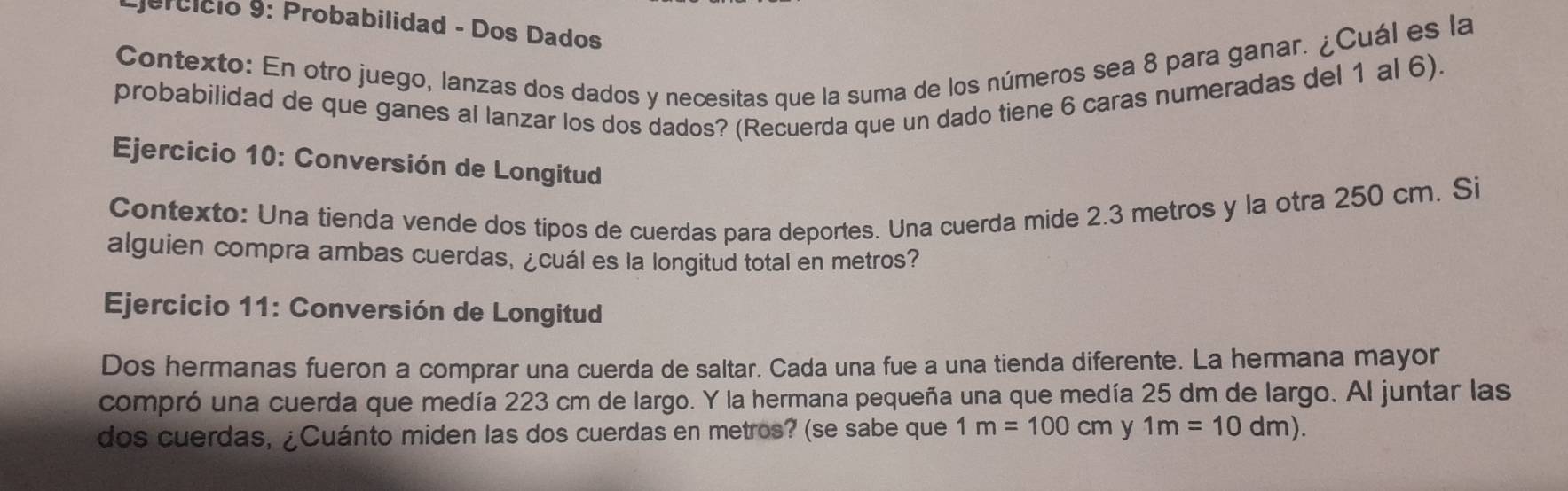 Ejercício 9: Probabilidad - Dos Dados 
Contexto: En otro juego, lanzas dos dados y necesitas que la suma de los números sea 8 para ganar. ¿Cuál es la 
probabilidad de que ganes al lanzar los dos dados? (Recuerda que un dado tiene 6 caras numeradas del 1 al 6). 
* Ejercicio 10: Conversión de Longitud 
Contexto: Una tienda vende dos tipos de cuerdas para deportes. Una cuerda mide 2.3 metros y la otra 250 cm. Si 
alguien compra ambas cuerdas, ¿cuál es la longitud total en metros? 
Ejercicio 11: Conversión de Longitud 
Dos hermanas fueron a comprar una cuerda de saltar. Cada una fue a una tienda diferente. La hermana mayor 
compró una cuerda que medía 223 cm de largo. Y la hermana pequeña una que medía 25 dm de largo. Al juntar las 
dos cuerdas, ¿Cuánto miden las dos cuerdas en metros? (se sabe que 1m=100cm y 1m=10dm).