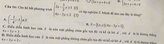 ·s · x+y 2x+y+4>0 D. beginarrayl 2x+y+4<0endarray.
(1)
Câu 16: Cho hệ bất phương trình beginarrayl 2x- 3/2 y≥ 1 4x-3y≤ 2endarray. (2) có tập nghiệm S. Mệnh đề nào sau đây là đúng?
A. (- 1/4 ;-1) a S .
B. S= (x;y)|4x-3y=2.
C. Biểu diễn hình học của S là nửa mặt phẳng chứa gốc tọa độ và kể cá bờ ơ , với ơ là là đường thắng
4x-3y=2.
D. Biểu diễn hình học của S là nửa mặt phẳng không chứa gốc tọa độ và kể cá bờ ơ , với ơ là là đường thắng
4x-3y=2.