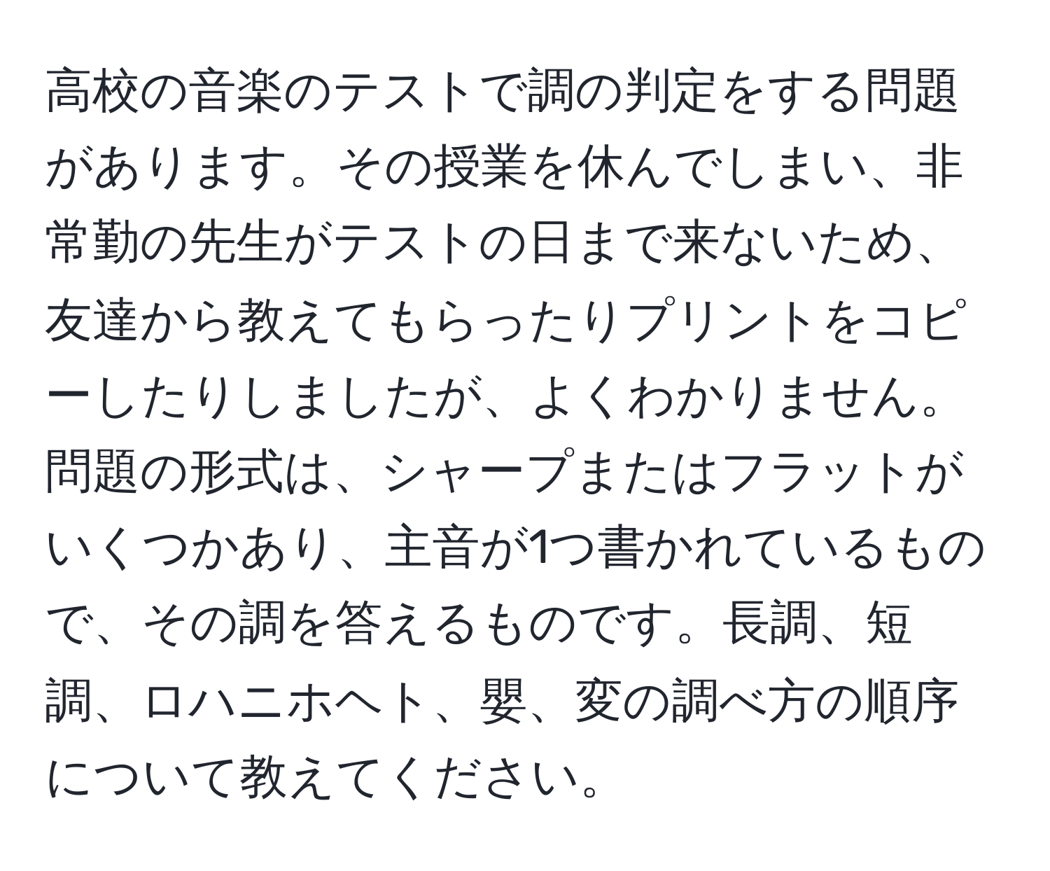 高校の音楽のテストで調の判定をする問題があります。その授業を休んでしまい、非常勤の先生がテストの日まで来ないため、友達から教えてもらったりプリントをコピーしたりしましたが、よくわかりません。問題の形式は、シャープまたはフラットがいくつかあり、主音が1つ書かれているもので、その調を答えるものです。長調、短調、ロハニホヘト、嬰、変の調べ方の順序について教えてください。